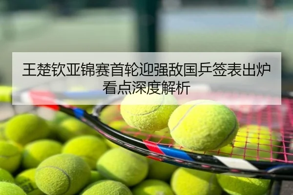 王楚钦亚锦赛首轮迎强敌国乒签表出炉看点深度解析