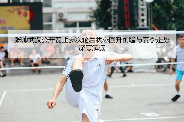 张帅武汉公开赛止步次轮后状态回升前瞻与赛季走势深度解读