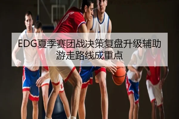 EDG夏季赛团战决策复盘升级辅助游走路线成重点
