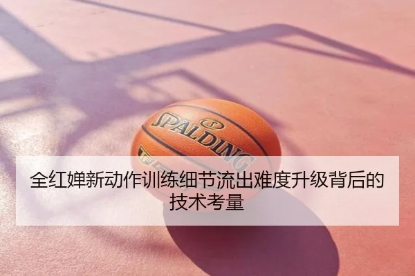 全红婵新动作训练细节流出难度升级背后的技术考量