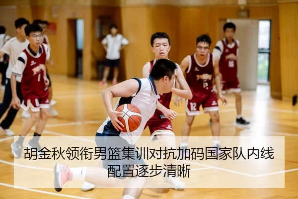 胡金秋领衔男篮集训对抗加码国家队内线配置逐步清晰