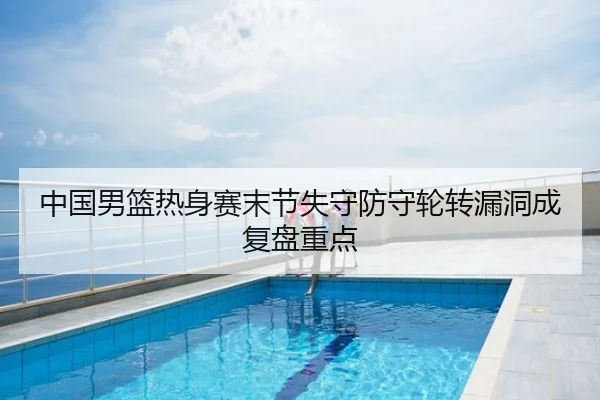 中国男篮热身赛末节失守防守轮转漏洞成复盘重点
