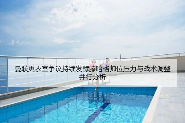 曼联更衣室争议持续发酵滕哈格帅位压力与战术调整并行分析