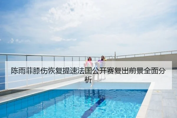 陈雨菲膝伤恢复提速法国公开赛复出前景全面分析