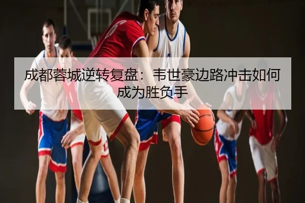 成都蓉城逆转复盘：韦世豪边路冲击如何成为胜负手