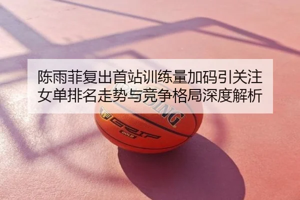 陈雨菲复出首站训练量加码引关注 女单排名走势与竞争格局深度解析