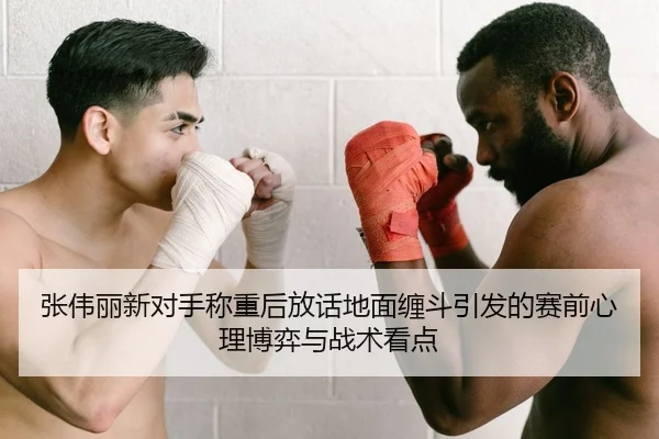 张伟丽新对手称重后放话地面缠斗引发的赛前心理博弈与战术看点