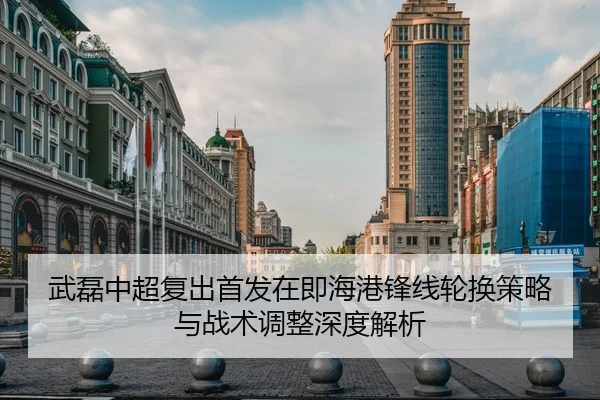 武磊中超复出首发在即海港锋线轮换策略与战术调整深度解析